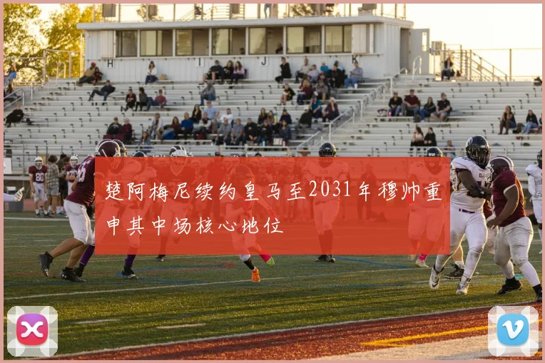 楚阿梅尼续约皇马至2031年穆帅重申其中场核心地位
