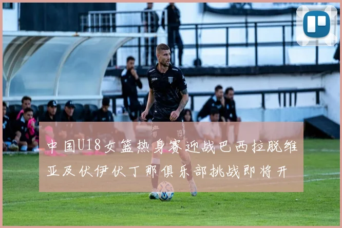 中国U18女篮热身赛迎战巴西拉脱维亚及伏伊伏丁那俱乐部挑战即将开启
