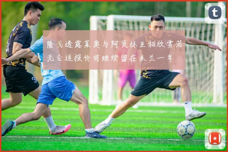 隆戈透露莱奥与阿莫林互相欣赏若无合适报价将继续留在米兰一年