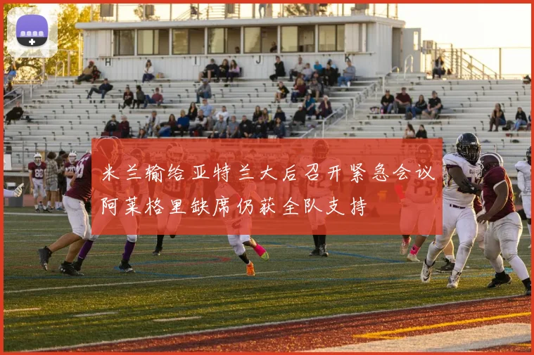 米兰输给亚特兰大后召开紧急会议阿莱格里缺席仍获全队支持