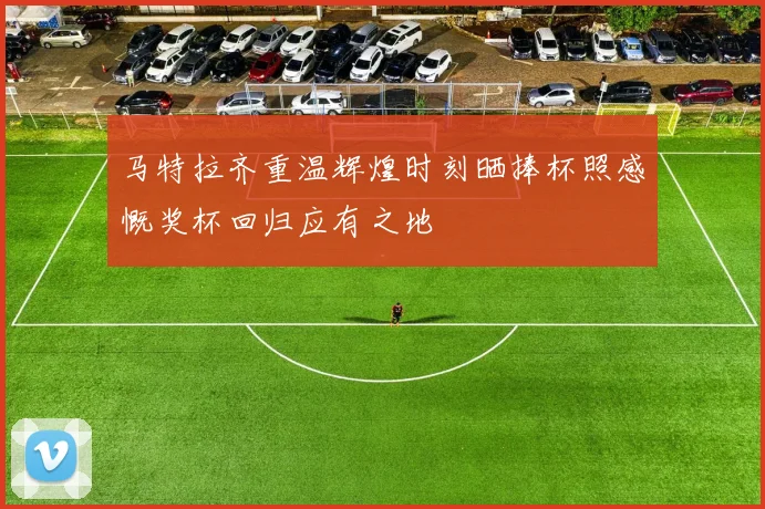 马特拉齐重温辉煌时刻晒捧杯照感慨奖杯回归应有之地