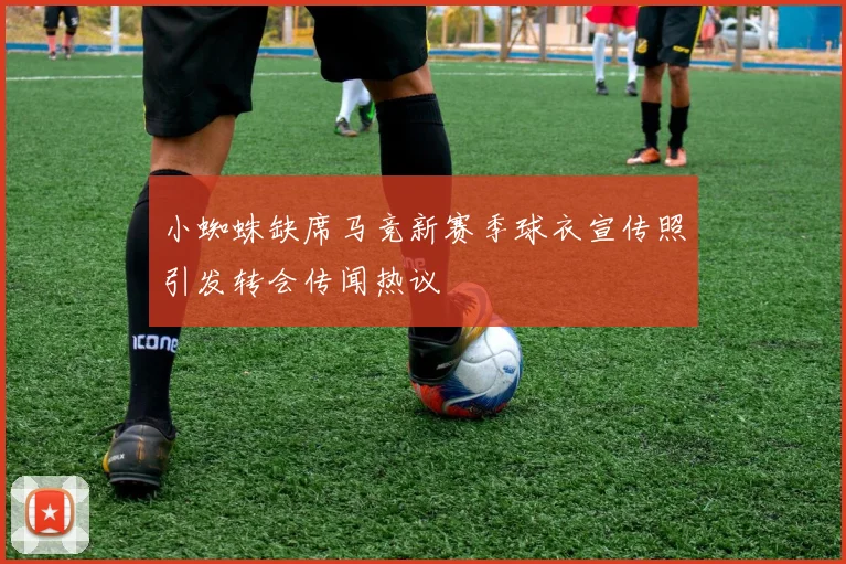 小蜘蛛缺席马竞新赛季球衣宣传照引发转会传闻热议