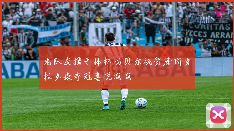 老队友携手捧杯戈贝尔祝贺唐斯克拉克森夺冠喜悦满满