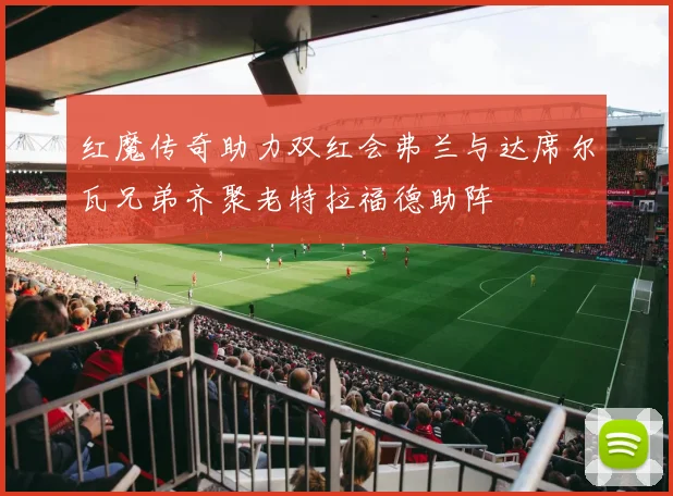 红魔传奇助力双红会弗兰与达席尔瓦兄弟齐聚老特拉福德助阵
