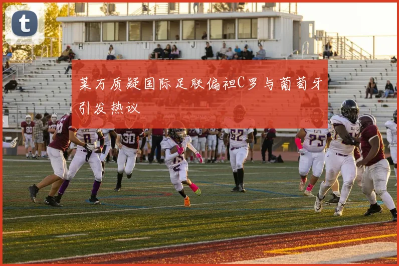 莱万质疑国际足联偏袒C罗与葡萄牙引发热议