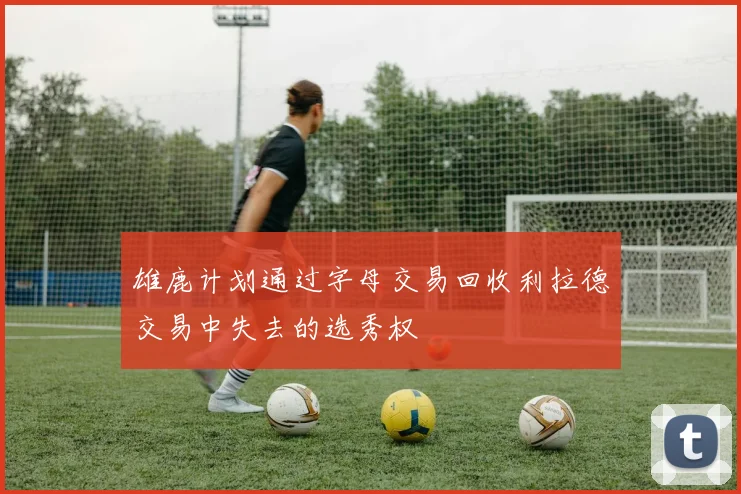 雄鹿计划通过字母交易回收利拉德交易中失去的选秀权