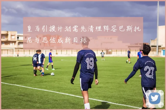 皇马引援计划需先清理阵容巴斯托尼与恩佐成新目标