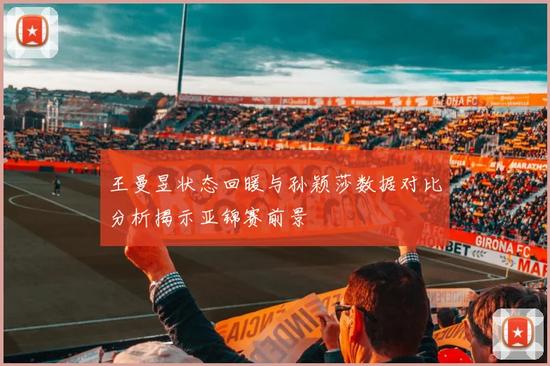 王曼昱状态回暖与孙颖莎数据对比分析揭示亚锦赛前景