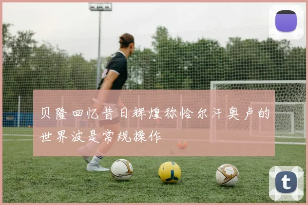 贝隆回忆昔日辉煌称恰尔汗奥卢的世界波是常规操作