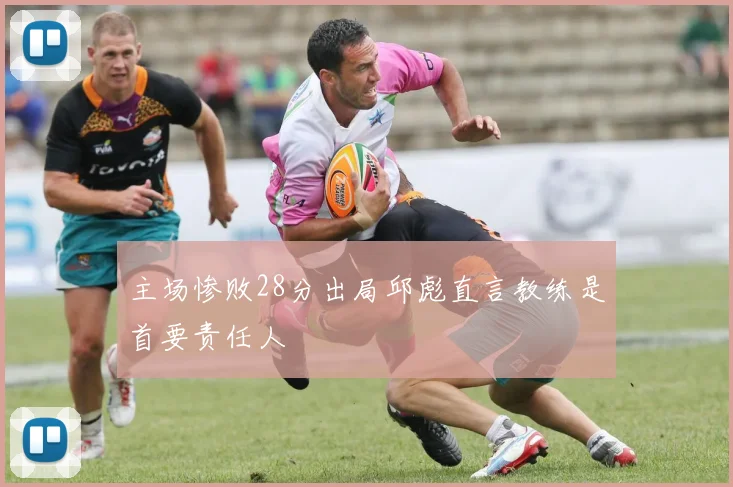 主场惨败28分出局邱彪直言教练是首要责任人