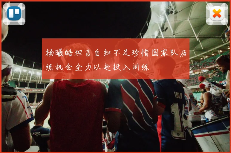 杨曦皓坦言自知不足珍惜国家队历练机会全力以赴投入训练