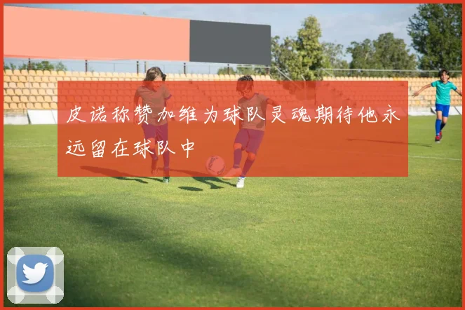 皮诺称赞加维为球队灵魂期待他永远留在球队中