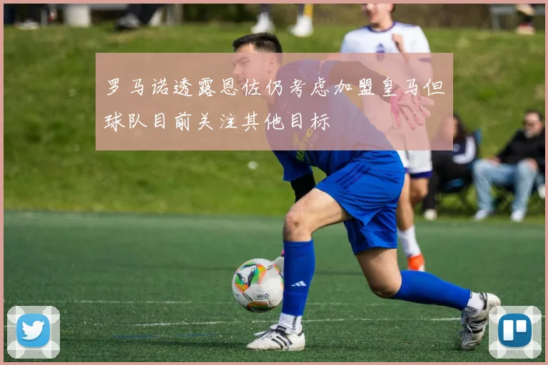 罗马诺透露恩佐仍考虑加盟皇马但球队目前关注其他目标