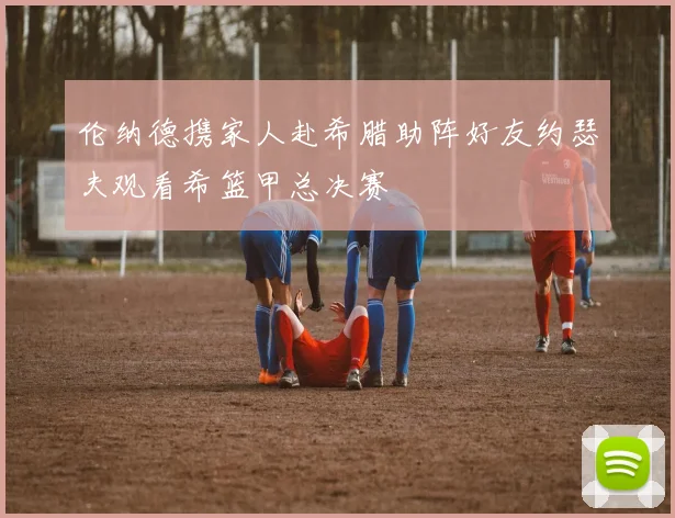 伦纳德携家人赴希腊助阵好友约瑟夫观看希篮甲总决赛