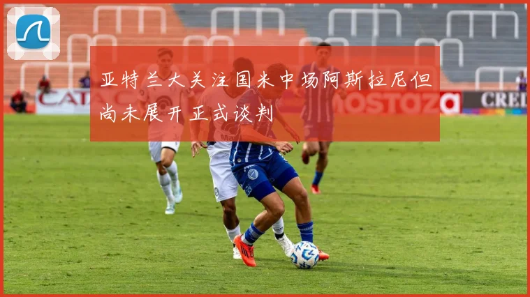 亚特兰大关注国米中场阿斯拉尼但尚未展开正式谈判
