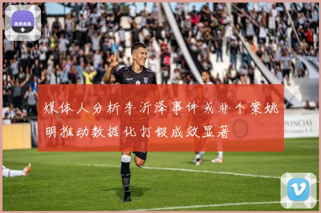 媒体人分析李沂泽事件或非个案姚明推动数据化打假成效显著