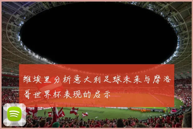 维埃里分析意大利足球未来与摩洛哥世界杯表现的启示