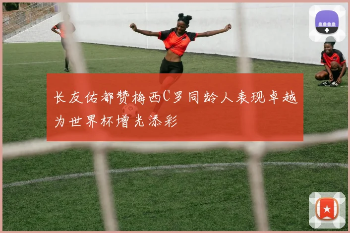 长友佑都赞梅西C罗同龄人表现卓越为世界杯增光添彩