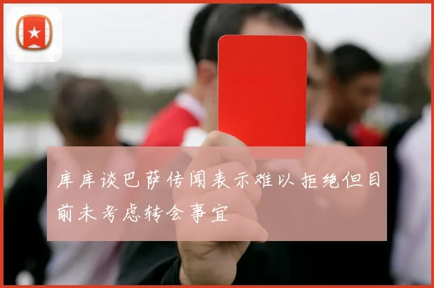 库库谈巴萨传闻表示难以拒绝但目前未考虑转会事宜