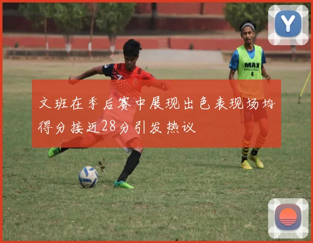文班在季后赛中展现出色表现场均得分接近28分引发热议