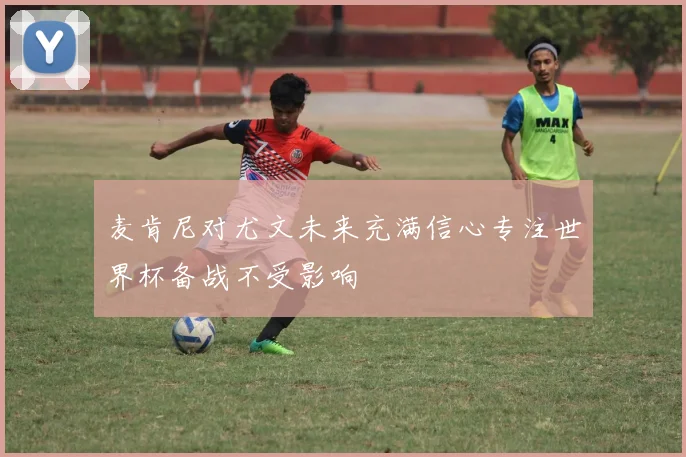 麦肯尼对尤文未来充满信心专注世界杯备战不受影响
