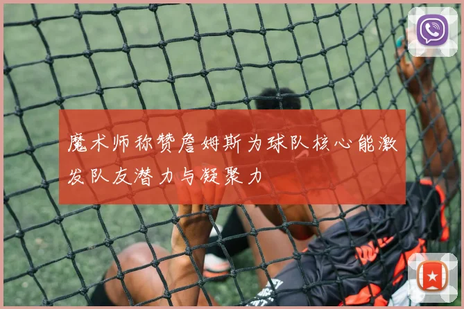 魔术师称赞詹姆斯为球队核心能激发队友潜力与凝聚力