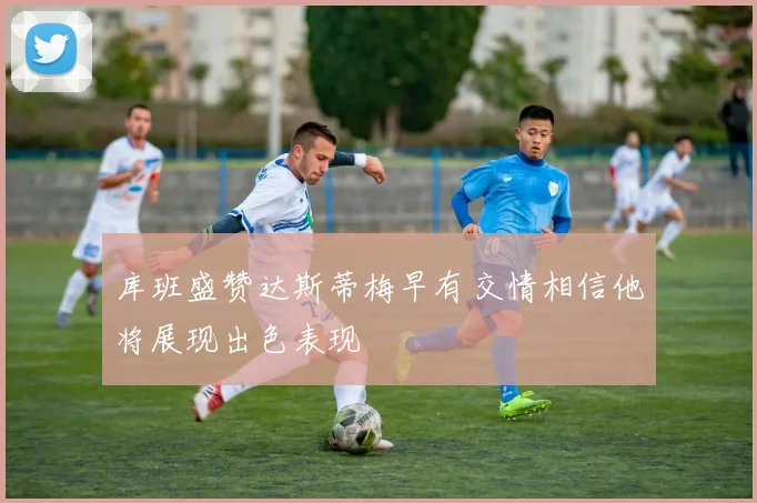 库班盛赞达斯蒂梅早有交情相信他将展现出色表现