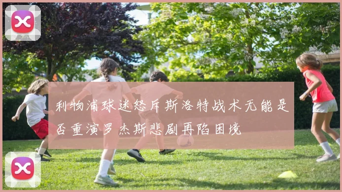 利物浦球迷怒斥斯洛特战术无能是否重演罗杰斯悲剧再陷困境