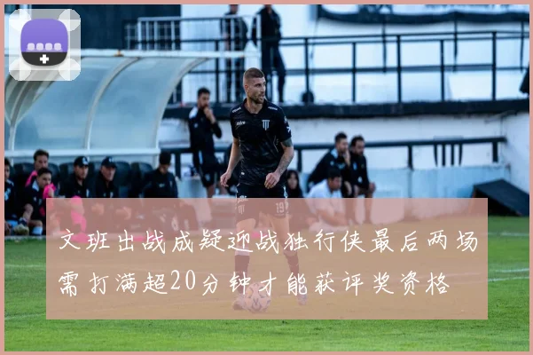 文班出战成疑迎战独行侠最后两场需打满超20分钟才能获评奖资格